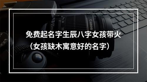 免费起名字生辰八字女孩带火（女孩缺木寓意好的名字）