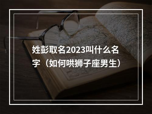 姓彭取名2023叫什么名字（如何哄狮子座男生）