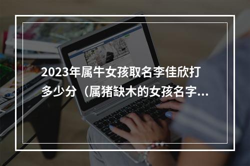 2023年属牛女孩取名李佳欣打多少分（属猪缺木的女孩名字）