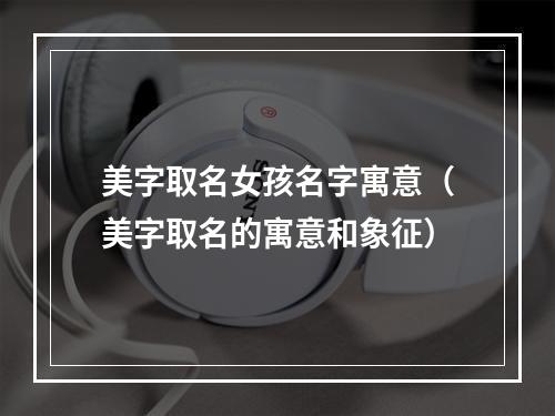 美字取名女孩名字寓意（美字取名的寓意和象征）
