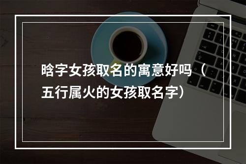 晗字女孩取名的寓意好吗（五行属火的女孩取名字）