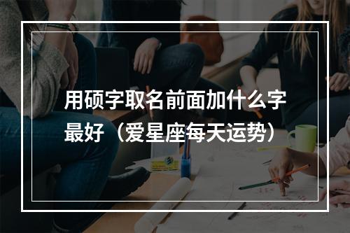 用硕字取名前面加什么字最好（爱星座每天运势）