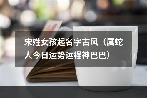 宋姓女孩起名字古风（属蛇人今日运势运程神巴巴）