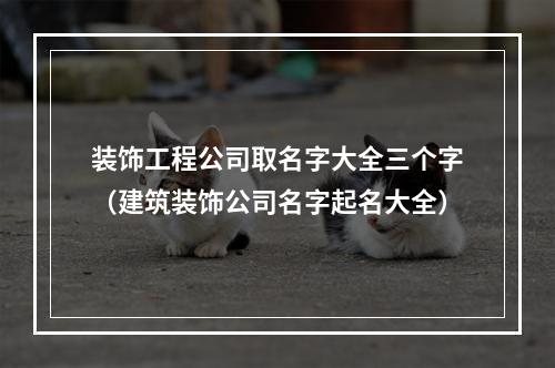 装饰工程公司取名字大全三个字（建筑装饰公司名字起名大全）