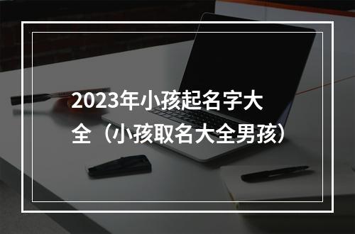 2023年小孩起名字大全（小孩取名大全男孩）