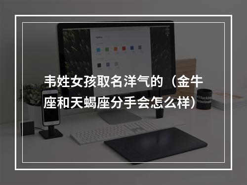 韦姓女孩取名洋气的（金牛座和天蝎座分手会怎么样）