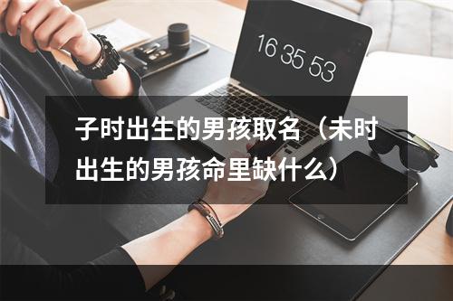 子时出生的男孩取名（未时出生的男孩命里缺什么）