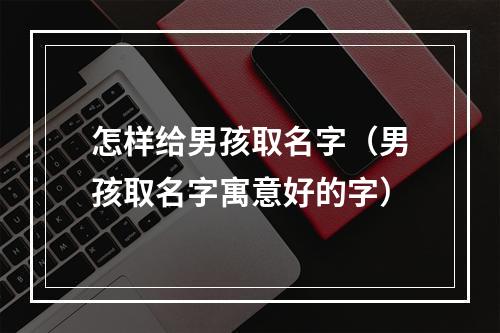 怎样给男孩取名字（男孩取名字寓意好的字）