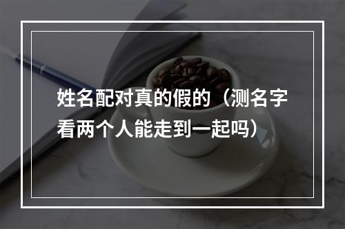 姓名配对真的假的（测名字看两个人能走到一起吗）