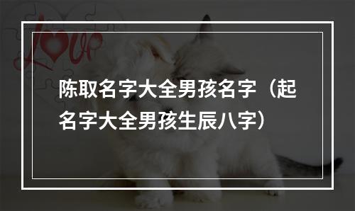 陈取名字大全男孩名字（起名字大全男孩生辰八字）