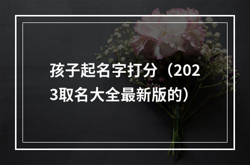 孩子起名字打分（2023取名大全最新版的）