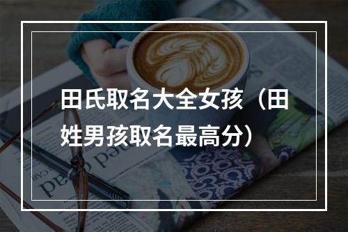 田氏取名大全女孩（田姓男孩取名最高分）
