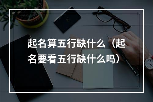 起名算五行缺什么（起名要看五行缺什么吗）
