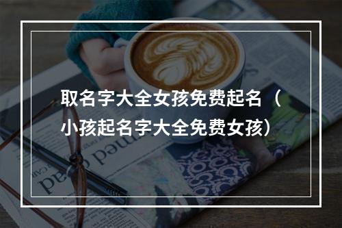 取名字大全女孩免费起名（小孩起名字大全免费女孩）