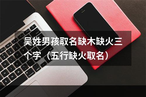 吴姓男孩取名缺木缺火三个字（五行缺火取名）