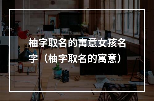 柚字取名的寓意女孩名字（柚字取名的寓意）