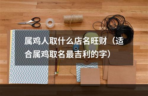属鸡人取什么店名旺财（适合属鸡取名最吉利的字）