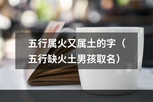 五行属火又属土的字（五行缺火土男孩取名）