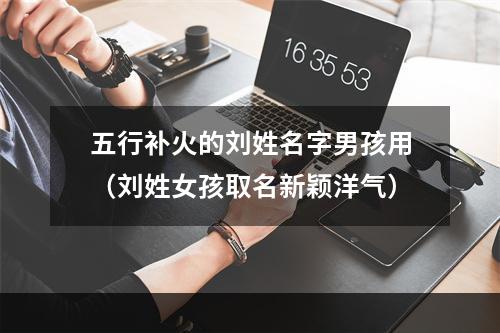 五行补火的刘姓名字男孩用（刘姓女孩取名新颖洋气）