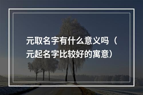 元取名字有什么意义吗（元起名字比较好的寓意）