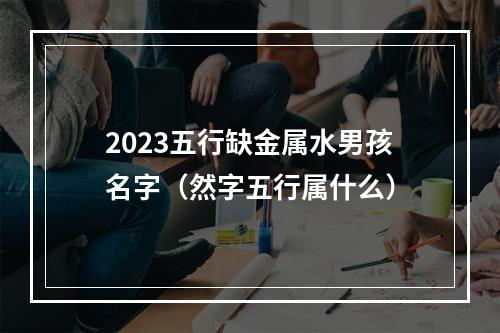 2023五行缺金属水男孩名字（然字五行属什么）