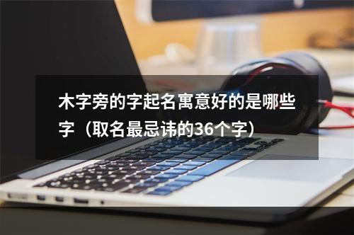 木字旁的字起名寓意好的是哪些字（取名最忌讳的36个字）