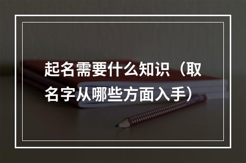 起名需要什么知识（取名字从哪些方面入手）