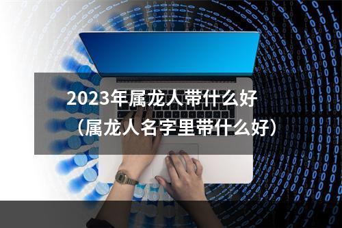 2023年属龙人带什么好（属龙人名字里带什么好）