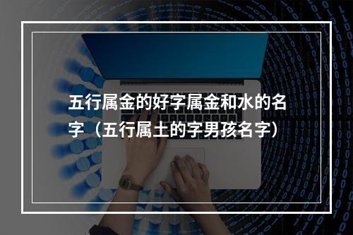 五行属金的好字属金和水的名字（五行属土的字男孩名字）