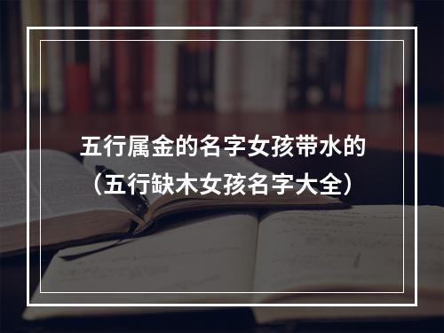 五行属金的名字女孩带水的（五行缺木女孩名字大全）