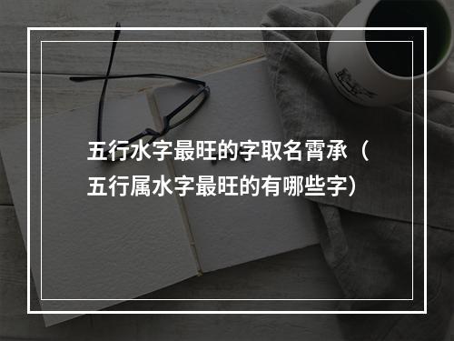 五行水字最旺的字取名霄承（五行属水字最旺的有哪些字）