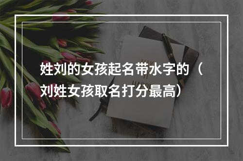 姓刘的女孩起名带水字的（刘姓女孩取名打分最高）