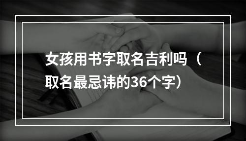 女孩用书字取名吉利吗（取名最忌讳的36个字）