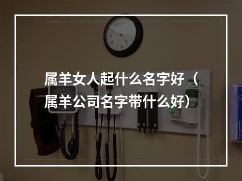 属羊女人起什么名字好（属羊公司名字带什么好）