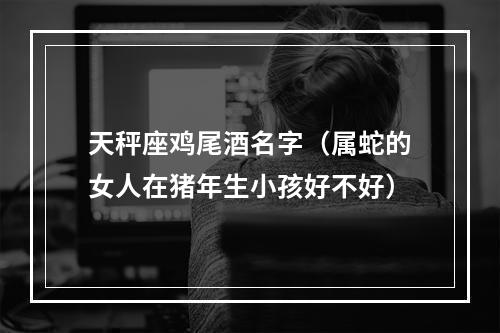 天秤座鸡尾酒名字（属蛇的女人在猪年生小孩好不好）