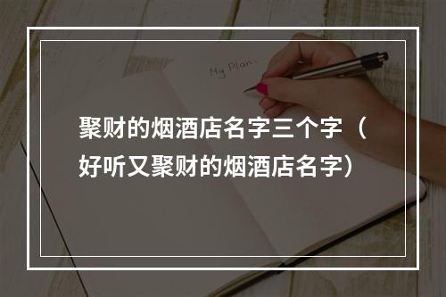 聚财的烟酒店名字三个字（好听又聚财的烟酒店名字）