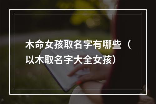 木命女孩取名字有哪些（以木取名字大全女孩）