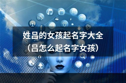 姓吕的女孩起名字大全（吕怎么起名字女孩）