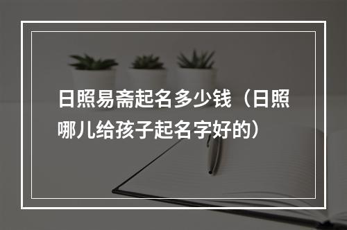 日照易斋起名多少钱（日照哪儿给孩子起名字好的）