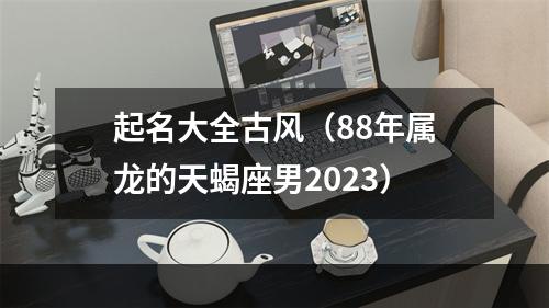 起名大全古风（88年属龙的天蝎座男2023）