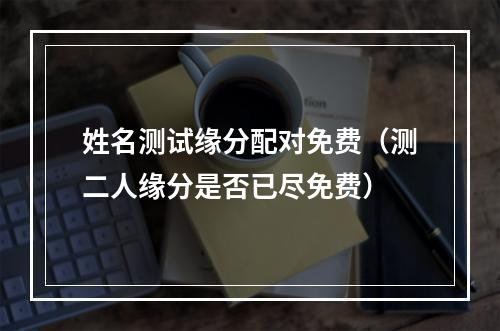 姓名测试缘分配对免费（测二人缘分是否已尽免费）