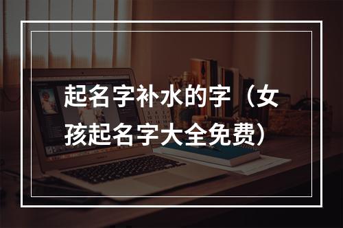 起名字补水的字（女孩起名字大全免费）