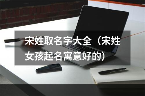 宋姓取名字大全（宋姓女孩起名寓意好的）