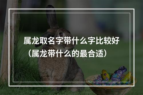 属龙取名字带什么字比较好（属龙带什么的最合适）