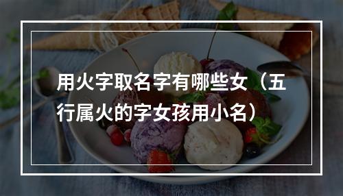 用火字取名字有哪些女（五行属火的字女孩用小名）