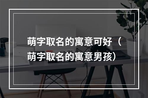 萌字取名的寓意可好（萌字取名的寓意男孩）