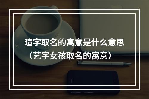 瑄字取名的寓意是什么意思（艺字女孩取名的寓意）