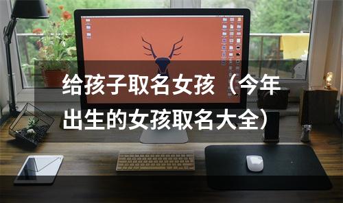 给孩子取名女孩（今年出生的女孩取名大全）