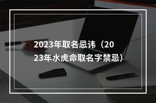 2023年取名忌讳（2023年水虎命取名字禁忌）