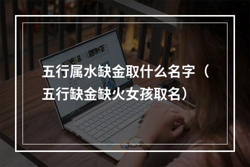 五行属水缺金取什么名字（五行缺金缺火女孩取名）